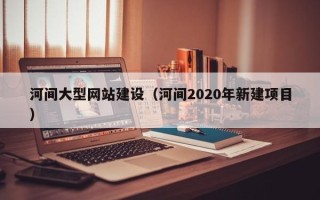 武威河间大型网站建设（河间2020年新建项目）