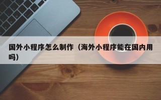 武威国外小程序怎么制作（海外小程序能在国内用吗）