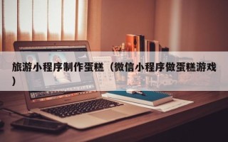 武威旅游小程序制作蛋糕（微信小程序做蛋糕游戏）